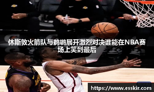 休斯敦火箭队与鹈鹕展开激烈对决谁能在NBA赛场上笑到最后